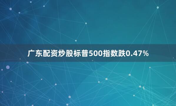 广东配资炒股标普500指数跌0.47%