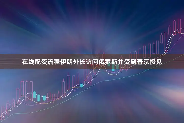 在线配资流程伊朗外长访问俄罗斯并受到普京接见
