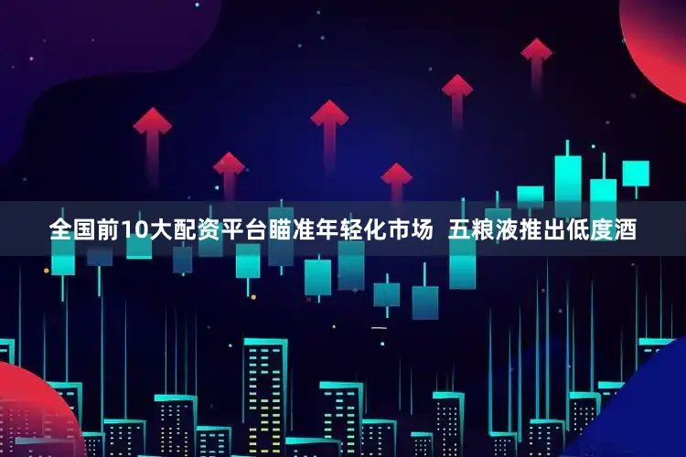 全国前10大配资平台瞄准年轻化市场  五粮液推出低度酒