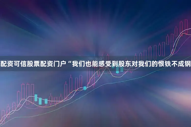 配资可信股票配资门户“我们也能感受到股东对我们的恨铁不成钢