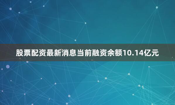 股票配资最新消息当前融资余额10.14亿元