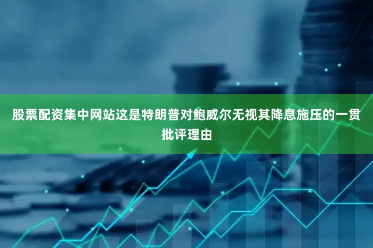 股票配资集中网站这是特朗普对鲍威尔无视其降息施压的一贯批评理由