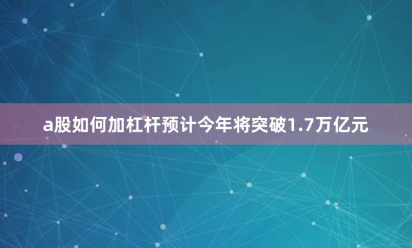 a股如何加杠杆预计今年将突破1.7万亿元